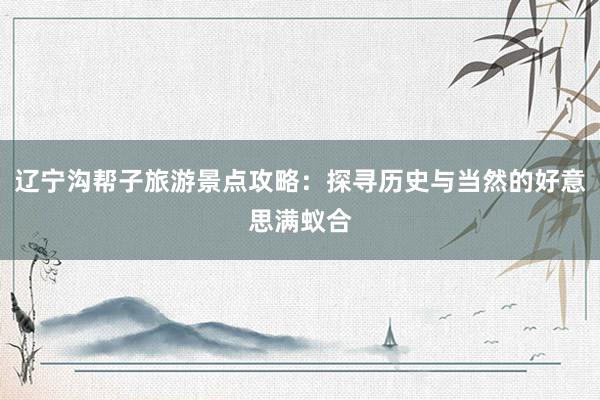 辽宁沟帮子旅游景点攻略：探寻历史与当然的好意思满蚁合
