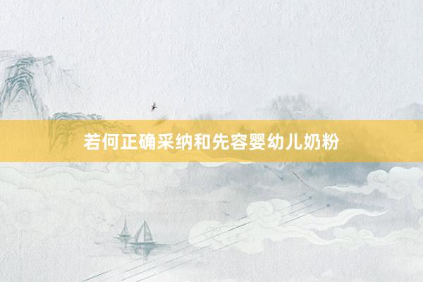 若何正确采纳和先容婴幼儿奶粉