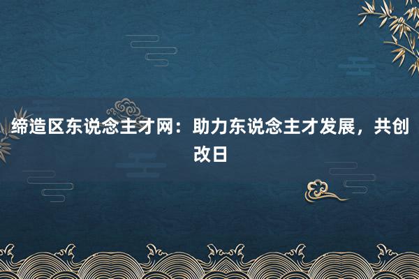 缔造区东说念主才网：助力东说念主才发展，共创改日